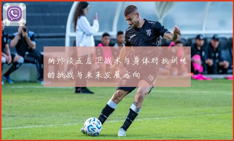 纳帅谈五后卫战术与身体对抗训练的挑战与未来发展方向