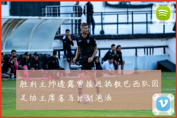 胜利主帅透露曾接近执教巴西队因足协主席落马计划泡汤