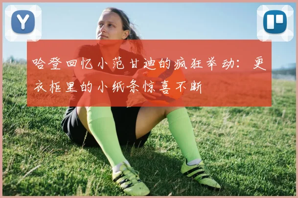 哈登回忆小范甘迪的疯狂举动：更衣柜里的小纸条惊喜不断