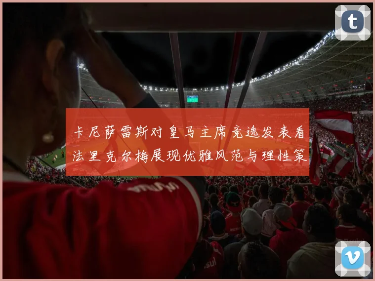 卡尼萨雷斯对皇马主席竞选发表看法里克尔梅展现优雅风范与理性策略
