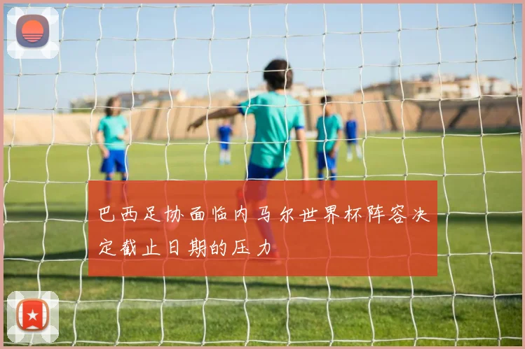 巴西足协面临内马尔世界杯阵容决定截止日期的压力