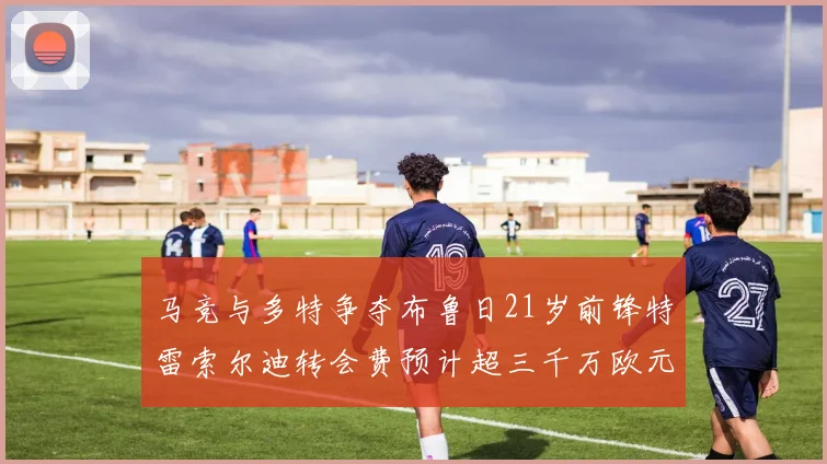 马竞与多特争夺布鲁日21岁前锋特雷索尔迪转会费预计超三千万欧元