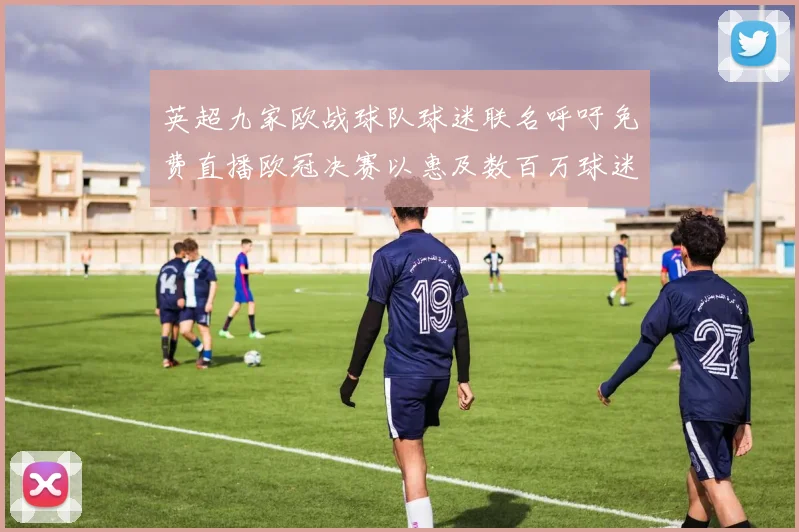 英超九家欧战球队球迷联名呼吁免费直播欧冠决赛以惠及数百万球迷
