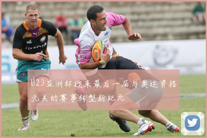 U23亚洲杯迎来最后一届与奥运资格无关的赛事转型新纪元