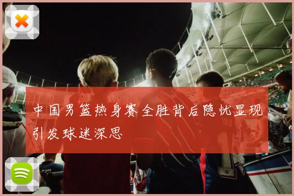 中国男篮热身赛全胜背后隐忧显现引发球迷深思